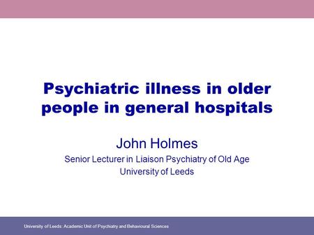 University of Leeds: Academic Unit of Psychiatry and Behavioural Sciences Psychiatric illness in older people in general hospitals John Holmes Senior Lecturer.