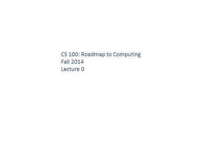 CS 100: Roadmap to Computing Fall 2014 Lecture 0.