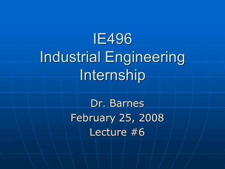 IE496 Industrial Engineering Internship Dr. Barnes February 25, 2008 Lecture #6.