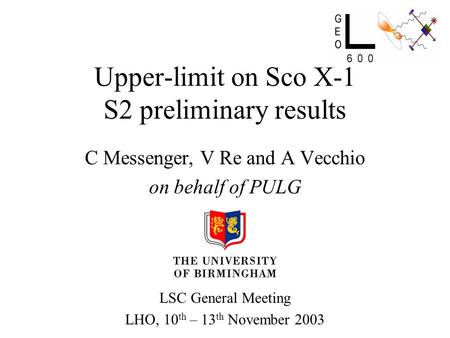 Upper-limit on Sco X-1 S2 preliminary results C Messenger, V Re and A Vecchio on behalf of PULG LSC General Meeting LHO, 10 th – 13 th November 2003.