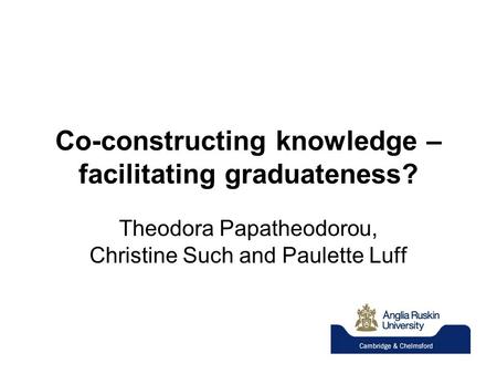 Co-constructing knowledge – facilitating graduateness? Theodora Papatheodorou, Christine Such and Paulette Luff.