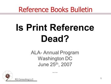 R2 Consulting LLC 1 Is Print Reference Dead? ALA- Annual Program Washington DC June 25 th, 2007 … Reference Books Bulletin.