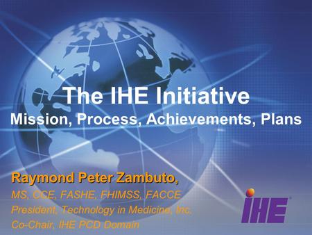 The IHE Initiative Mission, Process, Achievements, Plans Raymond Peter Zambuto, MS, CCE, FASHE, FHIMSS, FACCE President, Technology in Medicine, Inc. Co-Chair,