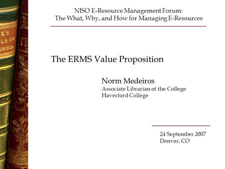 The ERMS Value Proposition Norm Medeiros Associate Librarian of the College Haverford College NISO E-Resource Management Forum: The What, Why, and How.