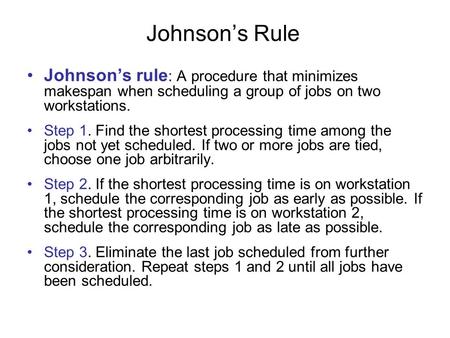 Johnson’s Rule Johnson’s rule: A procedure that minimizes makespan when scheduling a group of jobs on two workstations. Step 1. Find the shortest processing.