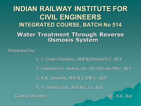 INDIAN RAILWAY INSTITUTE FOR CIVIL ENGINEERS INTEGRATED COURSE, BATCH No 514 Water Treatment Through Reverse Osmosis System Presented by: 1. J. Gowri Shankar,