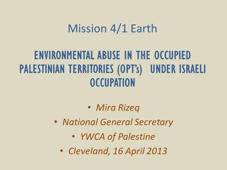 Mission 4/1 Earth ENVIRONMENTAL ABUSE IN THE OCCUPIED PALESTINIAN TERRITORIES (OPT’s) UNDER ISRAELI OCCUPATION Mira Rizeq National General Secretary YWCA.