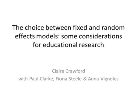 The choice between fixed and random effects models: some considerations for educational research Claire Crawford with Paul Clarke, Fiona Steele & Anna.