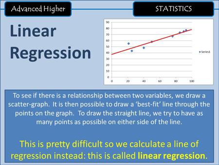 Advanced Higher STATISTICS Linear Regression To see if there is a relationship between two variables, we draw a scatter-graph. It is then possible to draw.