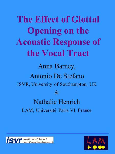 Anna Barney, Antonio De Stefano ISVR, University of Southampton, UK & Nathalie Henrich LAM, Université Paris VI, France The Effect of Glottal Opening on.