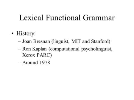 Lexical Functional Grammar History: –Joan Bresnan (linguist, MIT and Stanford) –Ron Kaplan (computational psycholinguist, Xerox PARC) –Around 1978.
