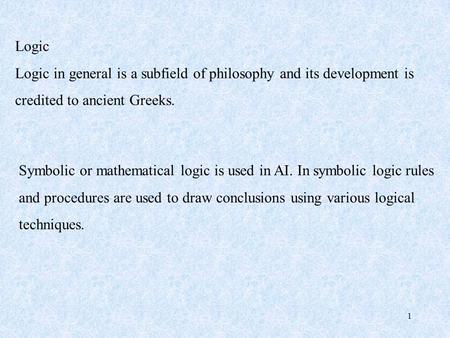 1 Logic Logic in general is a subfield of philosophy and its development is credited to ancient Greeks. Symbolic or mathematical logic is used in AI. In.