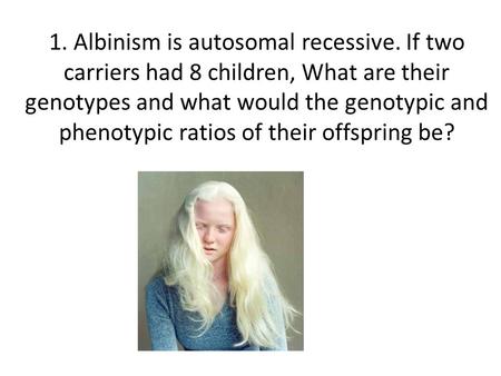 1. Albinism is autosomal recessive. If two carriers had 8 children, What are their genotypes and what would the genotypic and phenotypic ratios of their.