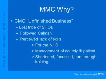 West Hertfordshire Hospitals NHS Trust MMC Why? CMO “Unfinished Business” –Lost tribe of SHOs – Followed Calman – Perceived lack of skills > For the NHS.