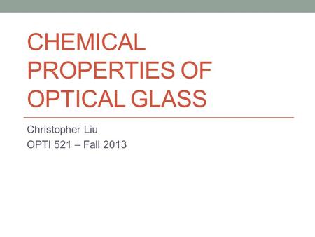 CHEMICAL PROPERTIES OF OPTICAL GLASS Christopher Liu OPTI 521 – Fall 2013.