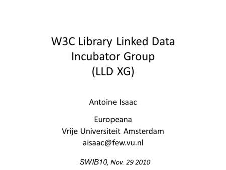 W3C Library Linked Data Incubator Group (LLD XG) Antoine Isaac Europeana Vrije Universiteit Amsterdam SWIB10, Nov. 29 2010.