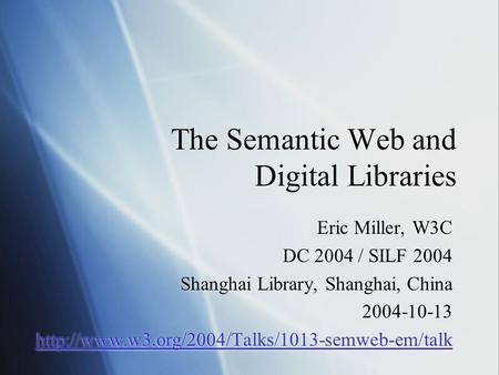 The Semantic Web and Digital Libraries Eric Miller, W3C DC 2004 / SILF 2004 Shanghai Library, Shanghai, China 2004-10-13