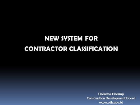NEW SYSTEM FOR CONTRACTOR CLASSIFICATION Chencho Tshering Construction Development Board www.cdb.gov.bt.