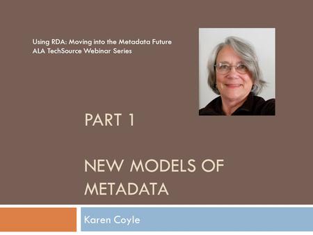 PART 1 NEW MODELS OF METADATA Karen Coyle Using RDA: Moving into the Metadata Future ALA TechSource Webinar Series.