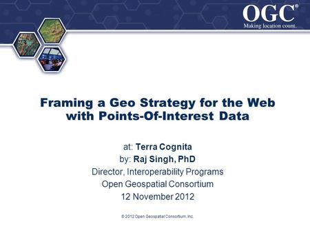 ® ® © 2012 Open Geospatial Consortium, Inc. Framing a Geo Strategy for the Web with Points-Of-Interest Data at: Terra Cognita by: Raj Singh, PhD Director,