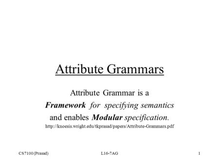 CS7100 (Prasad)L16-7AG1 Attribute Grammars Attribute Grammar is a Framework for specifying semantics and enables Modular specification.