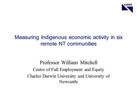 Measuring Indigenous economic activity in six remote NT communities Professor William Mitchell Centre of Full Employment and Equity Charles Darwin University.