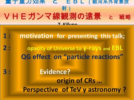 量子重力効果 と ＥＢＬ （銀河系外背景放 射） ＶＨＥガンマ線観測の遠景 と 戦略 T. Kifune 1 : motivation for presenting this talk; 2 : opacity of Universe to γ-rays and EBL QG effect on “particle.