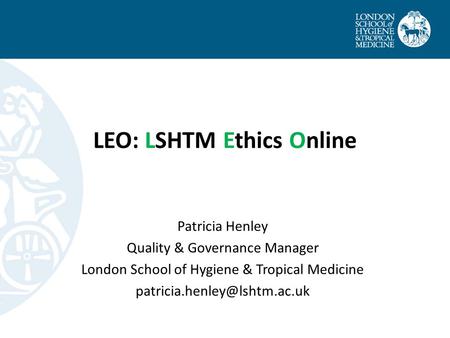LEO: LSHTM Ethics Online Patricia Henley Quality & Governance Manager London School of Hygiene & Tropical Medicine