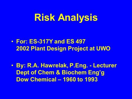 Risk Analysis For: ES-317Y and ES 497 2002 Plant Design Project at UWO By: R.A. Hawrelak, P.Eng. - Lecturer Dept of Chem & Biochem Eng’g Dow Chemical –