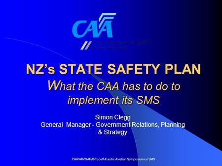 NZ’s STATE SAFETY PLAN W hat the CAA has to do to implement its SMS CAA/AIA/GAPAN South Pacific Aviation Symposium on SMS Simon Clegg General Manager -