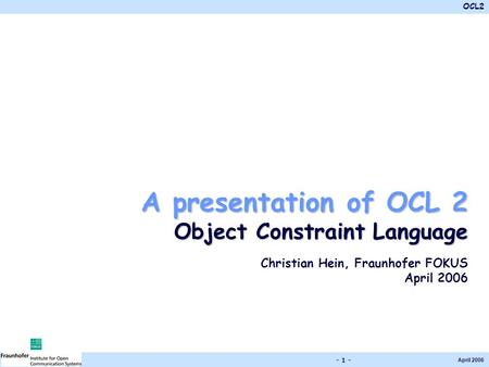 OCL2 April 2006 - 1 - A presentation of OCL 2 Object Constraint Language Christian Hein, Fraunhofer FOKUS April 2006.