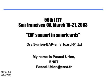 Slide 1/7 03/17/03 56th IETF San Francisco CA, March 16-21, 2003 “EAP support in smartcards” My name is Pascal Urien, ENST Draft-urien-EAP-smartcard-01.txt.