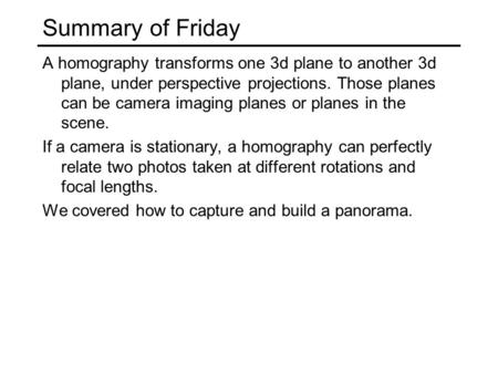 Summary of Friday A homography transforms one 3d plane to another 3d plane, under perspective projections. Those planes can be camera imaging planes or.