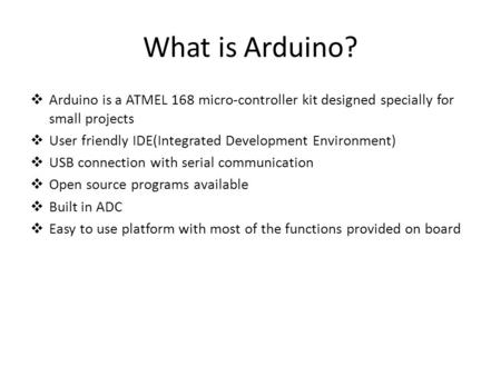 What is Arduino?  Arduino is a ATMEL 168 micro-controller kit designed specially for small projects  User friendly IDE(Integrated Development Environment)