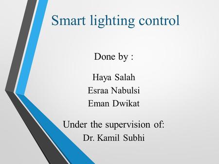 Smart lighting control Done by : Haya Salah Esraa Nabulsi Eman Dwikat Under the supervision of: Dr. Kamil Subhi.