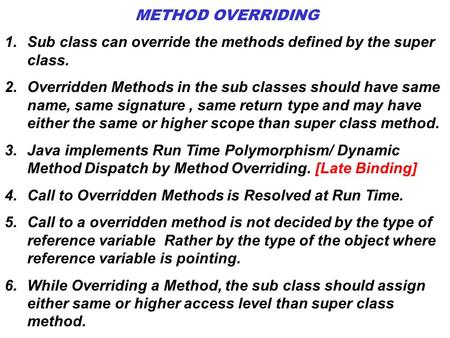 METHOD OVERRIDING Sub class can override the methods defined by the super class. Overridden Methods in the sub classes should have same name, same signature.