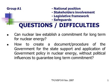 TM/WSP 5-9 Nov. 20071 Group A1- National position - Stakeholders involvement - Legislative framework - Safeguards QUESTIONS / DIFFICULTIES Can nuclear.