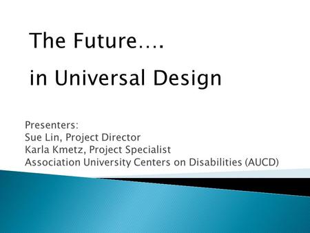 Presenters: Sue Lin, Project Director Karla Kmetz, Project Specialist Association University Centers on Disabilities (AUCD) The Future…. in Universal Design.