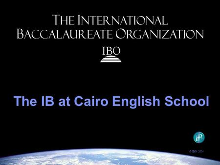 The IB at Cairo English School © IBO 2004. The IBO’s goal: to provide students with the values and opportunities that will enable them to develop sound.