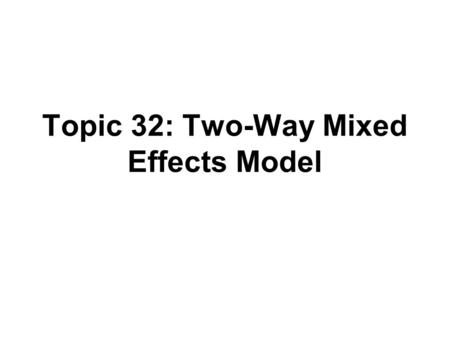 Topic 32: Two-Way Mixed Effects Model. Outline Two-way mixed models Three-way mixed models.