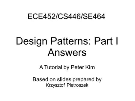 ECE452/CS446/SE464 Design Patterns: Part I Answers A Tutorial by Peter Kim Based on slides prepared by Krzysztof Pietroszek.
