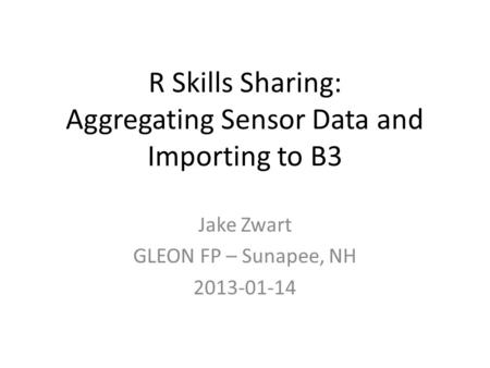 R Skills Sharing: Aggregating Sensor Data and Importing to B3 Jake Zwart GLEON FP – Sunapee, NH 2013-01-14.