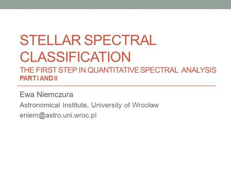 STELLAR SPECTRAL CLASSIFICATION THE FIRST STEP IN QUANTITATIVE SPECTRAL ANALYSIS PART I AND II Ewa Niemczura Astronomical Institute, University of Wrocław.