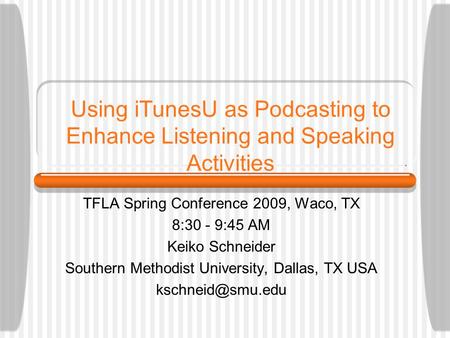 Using iTunesU as Podcasting to Enhance Listening and Speaking Activities TFLA Spring Conference 2009, Waco, TX 8:30 - 9:45 AM Keiko Schneider Southern.