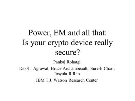 Power, EM and all that: Is your crypto device really secure? Pankaj Rohatgi Dakshi Agrawal, Bruce Archambeault, Suresh Chari, Josyula R Rao IBM T.J. Watson.