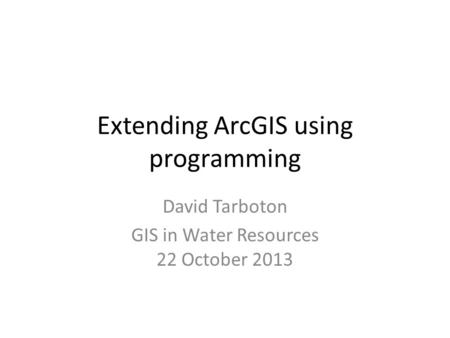 Extending ArcGIS using programming David Tarboton GIS in Water Resources 22 October 2013.