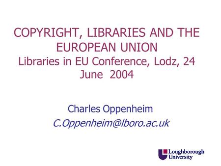 COPYRIGHT, LIBRARIES AND THE EUROPEAN UNION Libraries in EU Conference, Lodz, 24 June 2004 Charles Oppenheim