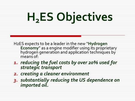 H 2 ES Objectives H2ES expects to be a leader in the new “Hydrogen Economy” as a engine modifier using its proprietary hydrogen generation and application.