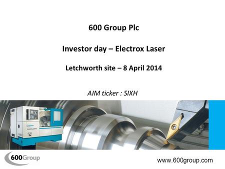 600 Group Plc Investor day – Electrox Laser Letchworth site – 8 April 2014 AIM ticker : SIXH www.600group.com.