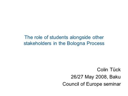 The role of students alongside other stakeholders in the Bologna Process Colin Tück 26/27 May 2008, Baku Council of Europe seminar.